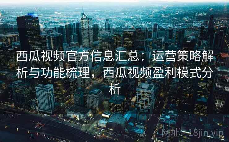西瓜视频官方信息汇总：运营策略解析与功能梳理，西瓜视频盈利模式分析