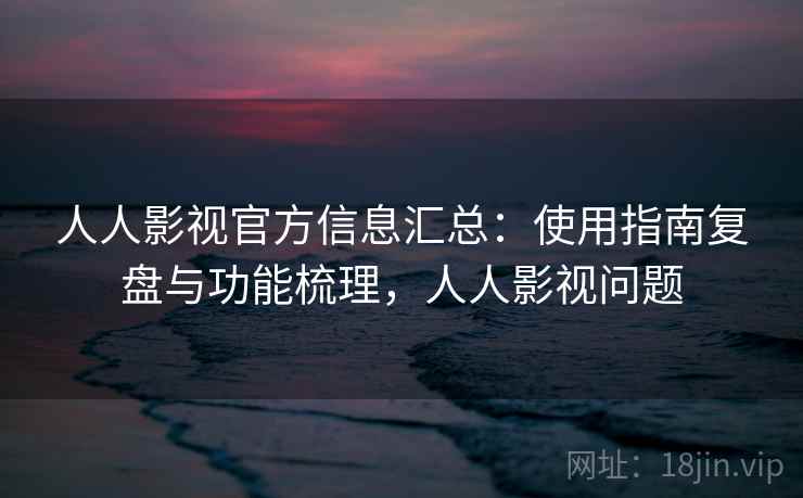 人人影视官方信息汇总：使用指南复盘与功能梳理，人人影视问题