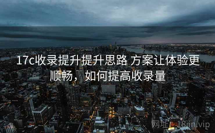 17c收录提升提升思路 方案让体验更顺畅,如何提高收录量 17c收录提升提升思路 方案让体验更顺畅,如何提高收录量