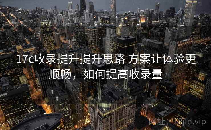 17c收录提升提升思路 方案让体验更顺畅，如何提高收录量