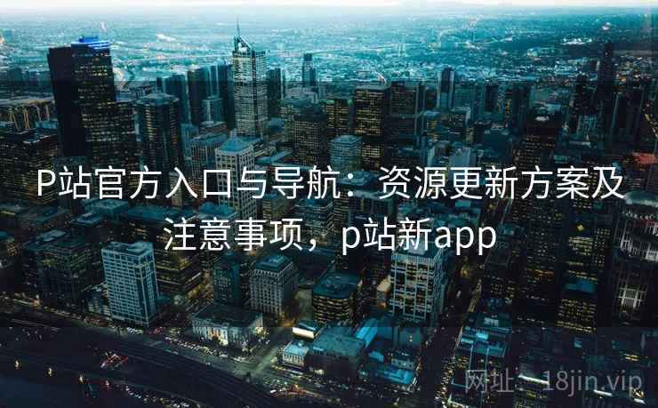 P站官方入口与导航：资源更新方案及注意事项，p站新app