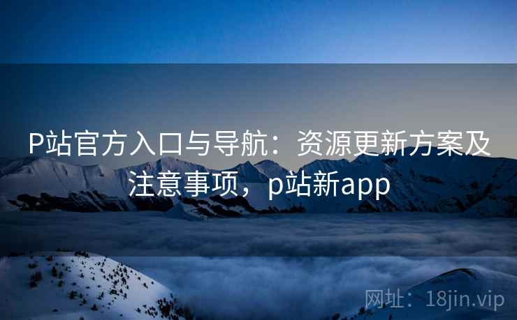 P站官方入口与导航：资源更新方案及注意事项，p站新app