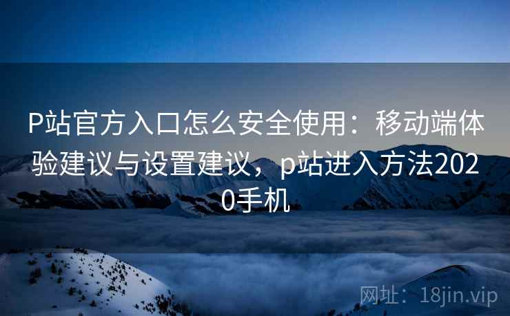 P站官方入口怎么安全使用：移动端体验建议与设置建议，p站进入方法2020手机