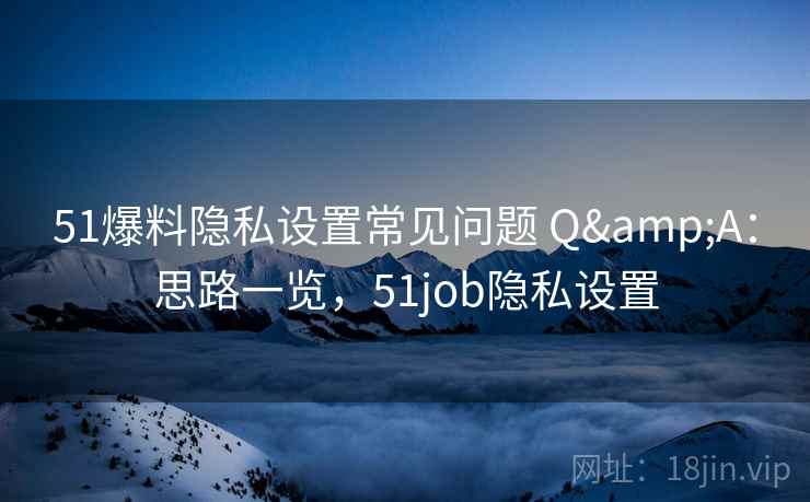 51爆料隐私设置常见问题 Q&A：思路一览，51job隐私设置