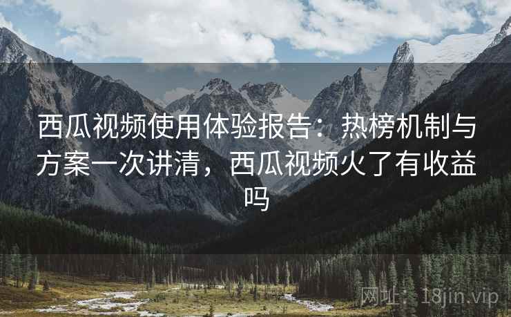 西瓜视频使用体验报告：热榜机制与方案一次讲清，西瓜视频火了有收益吗