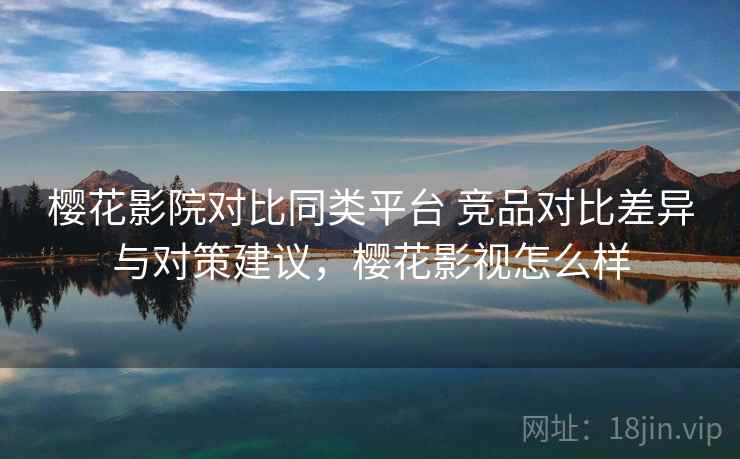 樱花影院对比同类平台 竞品对比差异与对策建议，樱花影视怎么样