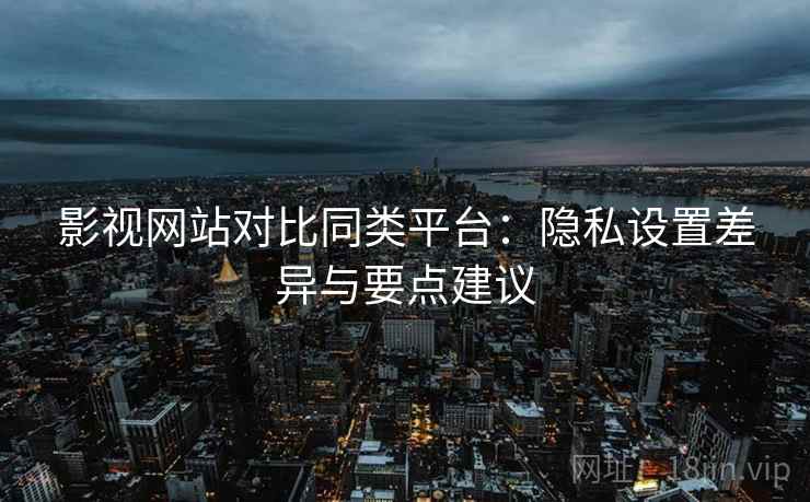 影视网站对比同类平台：隐私设置差异与要点建议