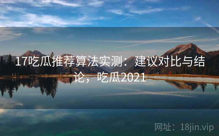 17吃瓜推荐算法实测：建议对比与结论，吃瓜2021