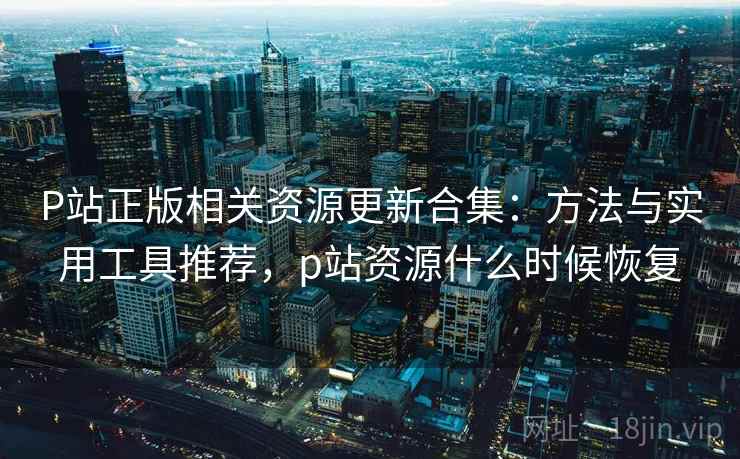 P站正版相关资源更新合集：方法与实用工具推荐，p站资源什么时候恢复