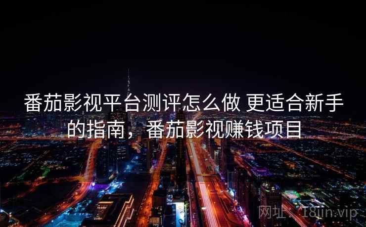 番茄影视平台测评怎么做 更适合新手的指南，番茄影视赚钱项目