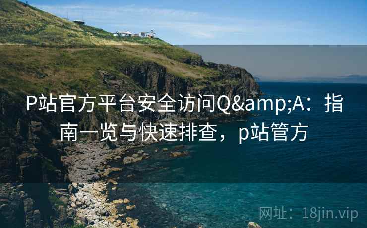 P站官方平台安全访问Q&A：指南一览与快速排查，p站管方
