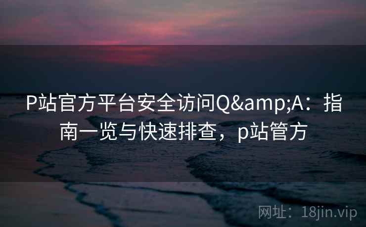 P站官方平台安全访问Q&A：指南一览与快速排查，p站管方