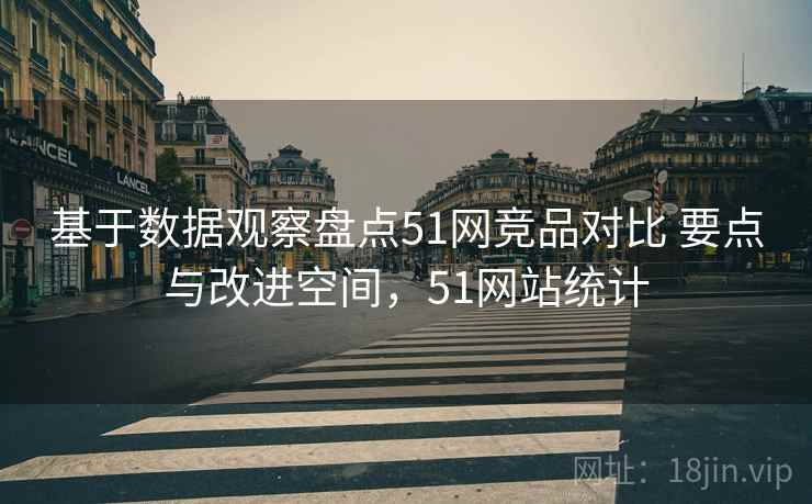 基于数据观察盘点51网竞品对比 要点与改进空间，51网站统计