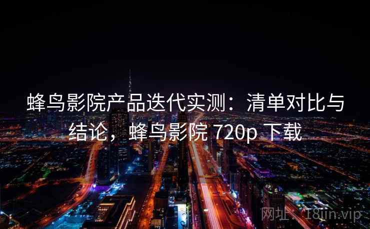 蜂鸟影院产品迭代实测：清单对比与结论，蜂鸟影院 720p 下载