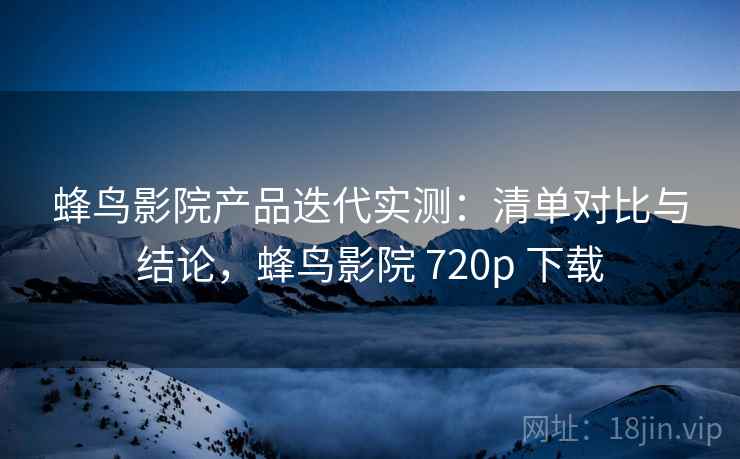 蜂鸟影院产品迭代实测：清单对比与结论，蜂鸟影院 720p 下载