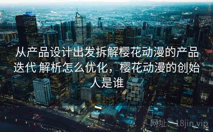 从产品设计出发拆解樱花动漫的产品迭代 解析怎么优化，樱花动漫的创始人是谁