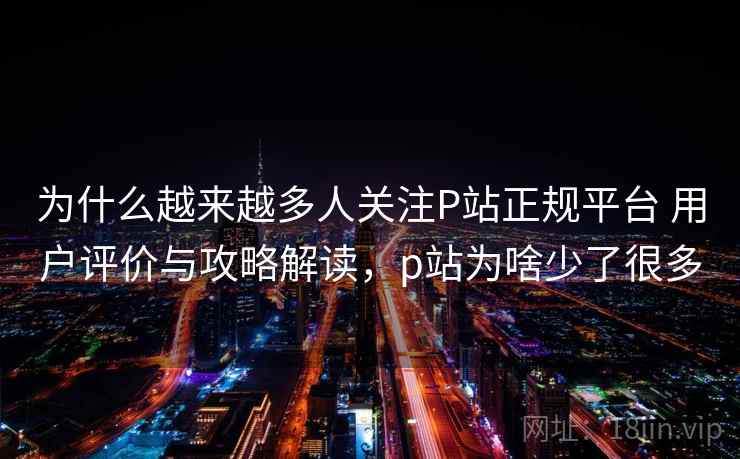为什么越来越多人关注P站正规平台 用户评价与攻略解读，p站为啥少了很多