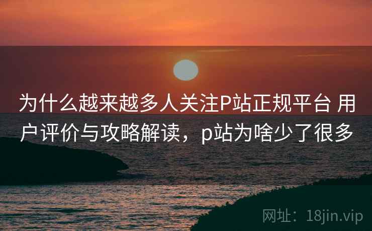 为什么越来越多人关注P站正规平台 用户评价与攻略解读，p站为啥少了很多