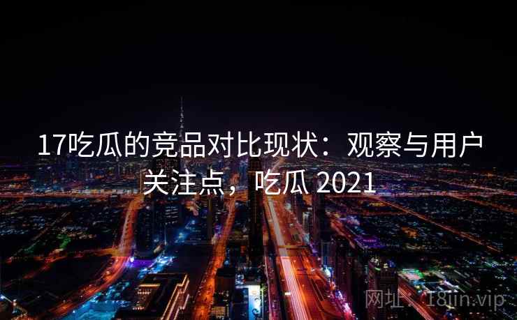 17吃瓜的竞品对比现状：观察与用户关注点，吃瓜 2021