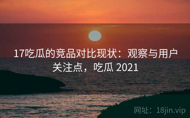 17吃瓜的竞品对比现状：观察与用户关注点，吃瓜 2021