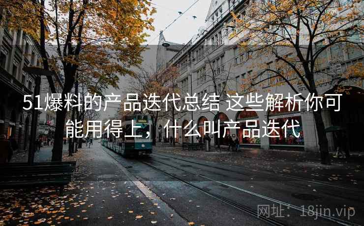 51爆料的产品迭代总结 这些解析你可能用得上，什么叫产品迭代