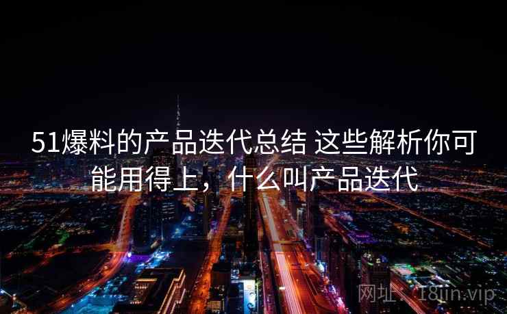 51爆料的产品迭代总结 这些解析你可能用得上，什么叫产品迭代