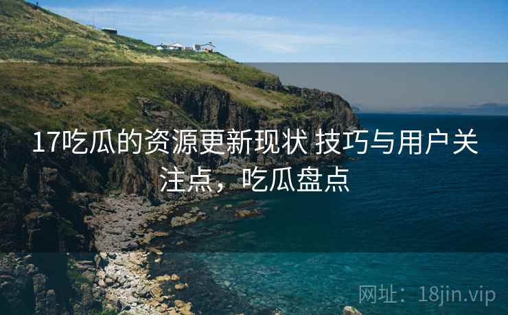 17吃瓜的资源更新现状 技巧与用户关注点，吃瓜盘点