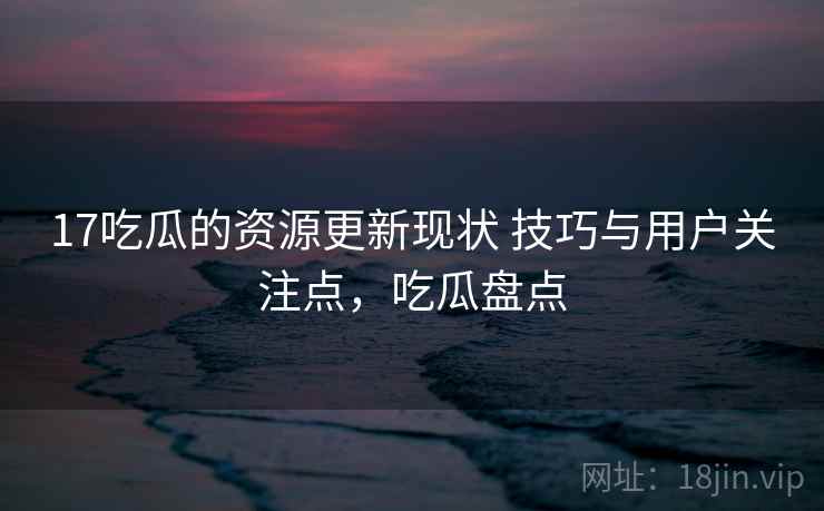 17吃瓜的资源更新现状 技巧与用户关注点，吃瓜盘点