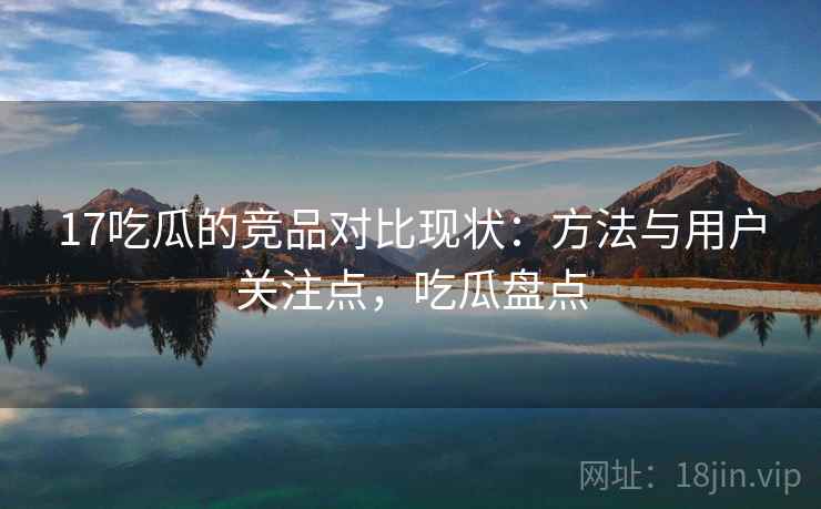 17吃瓜的竞品对比现状：方法与用户关注点，吃瓜盘点