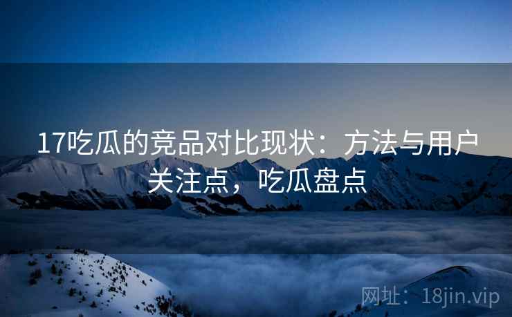 17吃瓜的竞品对比现状：方法与用户关注点，吃瓜盘点