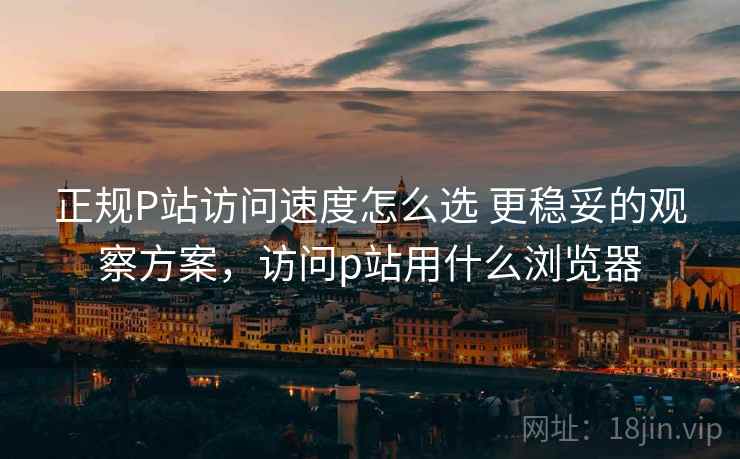 正规P站访问速度怎么选 更稳妥的观察方案，访问p站用什么浏览器