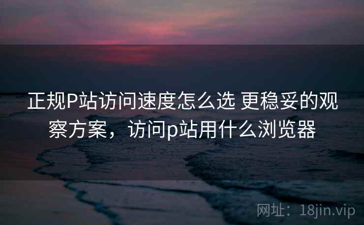 正规P站访问速度怎么选 更稳妥的观察方案，访问p站用什么浏览器