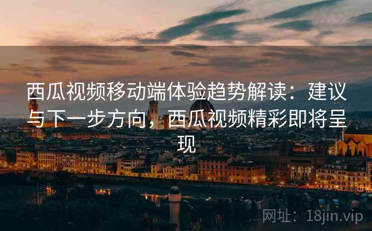 西瓜视频移动端体验趋势解读：建议与下一步方向，西瓜视频精彩即将呈现