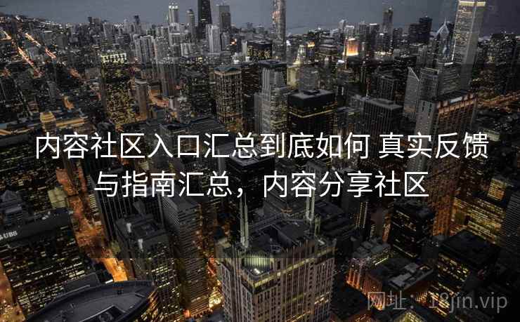 内容社区入口汇总到底如何 真实反馈与指南汇总，内容分享社区