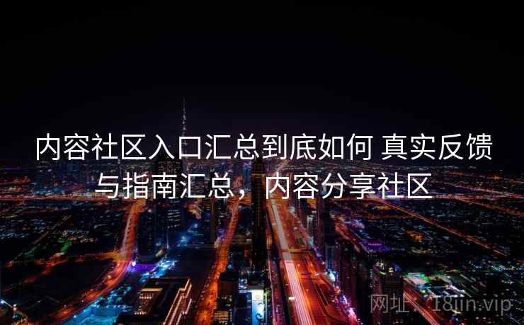 内容社区入口汇总到底如何 真实反馈与指南汇总，内容分享社区
