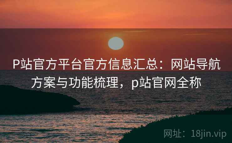 P站官方平台官方信息汇总：网站导航方案与功能梳理，p站官网全称