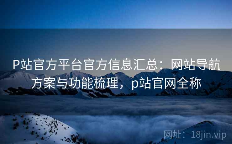 P站官方平台官方信息汇总：网站导航方案与功能梳理，p站官网全称