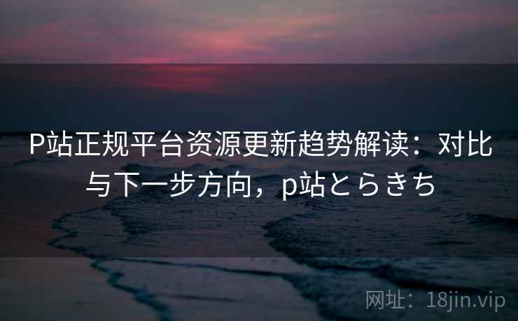 P站正规平台资源更新趋势解读：对比与下一步方向，p站とらきち