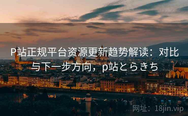 P站正规平台资源更新趋势解读：对比与下一步方向，p站とらきち