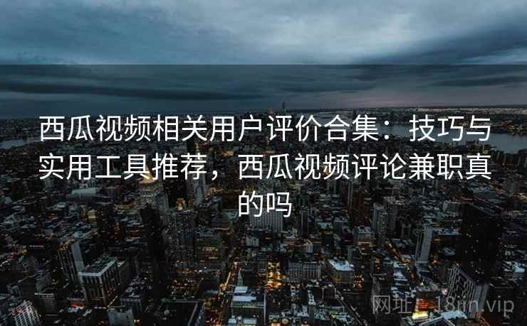 西瓜视频相关用户评价合集：技巧与实用工具推荐，西瓜视频评论兼职真的吗
