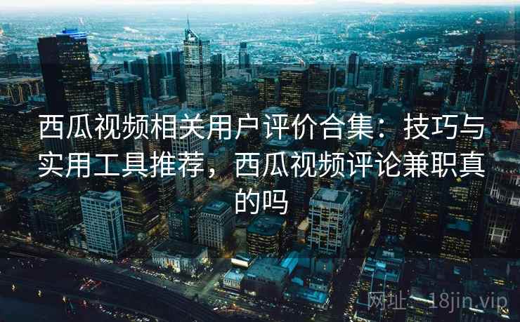 西瓜视频相关用户评价合集：技巧与实用工具推荐，西瓜视频评论兼职真的吗