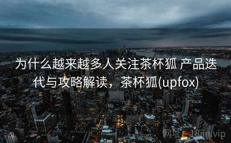 为什么越来越多人关注茶杯狐 产品迭代与攻略解读，茶杯狐(upfox)