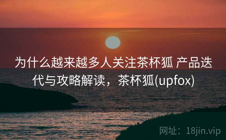 为什么越来越多人关注茶杯狐 产品迭代与攻略解读，茶杯狐(upfox)