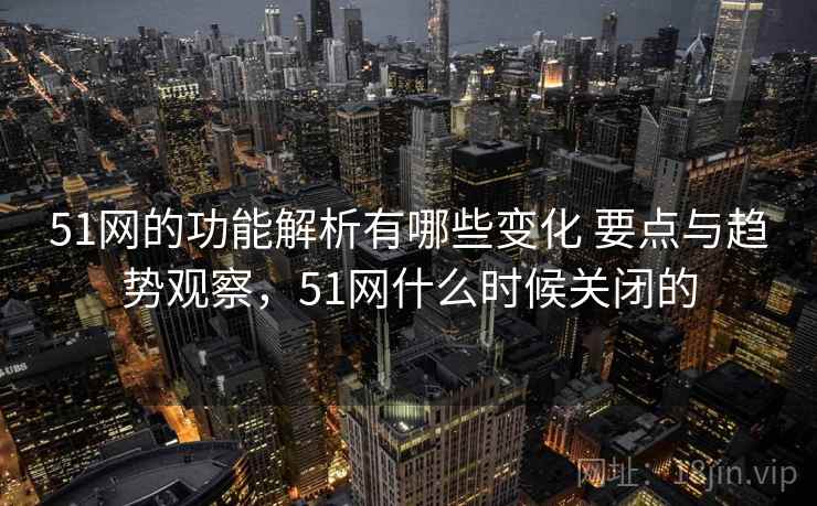 51网的功能解析有哪些变化 要点与趋势观察，51网什么时候关闭的