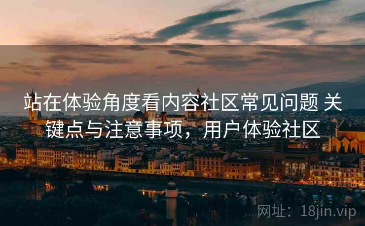 站在体验角度看内容社区常见问题 关键点与注意事项，用户体验社区