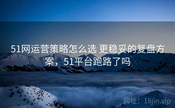 51网运营策略怎么选 更稳妥的复盘方案，51平台跑路了吗