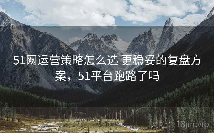 51网运营策略怎么选 更稳妥的复盘方案，51平台跑路了吗