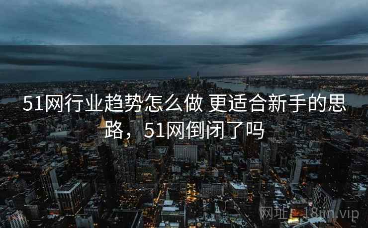 51网行业趋势怎么做 更适合新手的思路，51网倒闭了吗