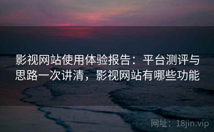 影视网站使用体验报告:平台测评与思路一次讲清,影视网站有哪些功能 影视网站使用体验报告:平台测评与思路一次讲清,影视网站有哪些功能
