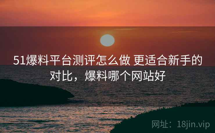 51爆料平台测评怎么做 更适合新手的对比，爆料哪个网站好